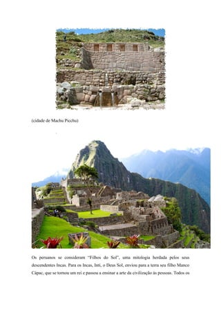 (cidade de Machu Picchu)
Os peruanos se consideram “Filhos do Sol”, uma mitologia herdada pelos seus
descendentes Incas. Para os Incas, Inti, o Deus Sol, enviou para a terra seu filho Manco
Cápac, que se tornou um rei e passou a ensinar a arte da civilização às pessoas. Todos os
 