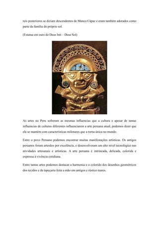 reis posteriores se diziam descendentes de Manco Cápac e eram também adorados como
parte da família do próprio sol.
(Estatua em ouro do Deus Inti – Deus Sol)
As artes no Peru sofreram as mesmas influencias que a cultura e apesar de tantas
influencias de culturas diferentes influenciarem a arte peruana atual, podemos dizer que
ela se mantém com características milenares que a torna única no mundo.
Entre o povo Peruano podemos encontrar muitas manifestações artísticas. Os antigos
peruanos foram artesãos por excelência, e desenvolveram um alto nível tecnológico nas
atividades artesanais e artísticas. A arte peruana é intrincada, delicada, colorida e
expressa à vivência cotidiana.
Entre tantas artes podemos destacar a harmonia e o colorido dos desenhos geométricos
dos tecidos e da tapeçaria feita a mão em antigos e rústico teares.
 