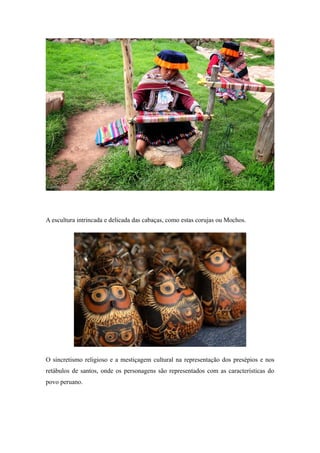 A escultura intrincada e delicada das cabaças, como estas corujas ou Mochos.
O sincretismo religioso e a mestiçagem cultural na representação dos presépios e nos
retábulos de santos, onde os personagens são representados com as características do
povo peruano.
 