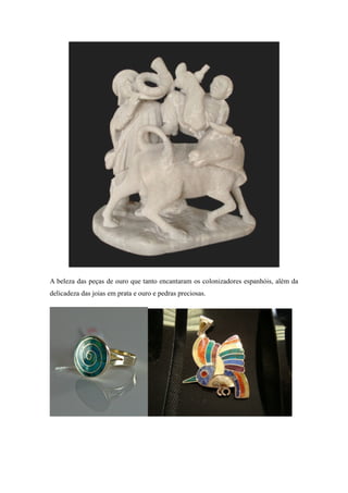 A beleza das peças de ouro que tanto encantaram os colonizadores espanhóis, além da
delicadeza das joias em prata e ouro e pedras preciosas.
 