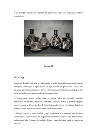 E as múltiplas formas da cerâmica de Chulucanas com suas intrincadas pinturas
geométricas.
Aula 16
O Desing
Design ou desenho industrial é a idealização, criação, desenvolvimento, configuração,
concepção, elaboração e especificação de algo direcionado para o uso. Essa é uma
atividade que exige estratégia, tecnica e criatividade, normalmente orientada por uma
intenção ou objetivo, ou para a solução de um problema.
O Desing pode projetar muitos tipos de objetos como por exemplo: utensílios
domésticos, vestimentas, maquinas, ambientes, serviços, marcas e também imagens,
como em peças gráficas, famílias de letras (tipografia), livros e interfaces digitais de
softwares ou de paginas da internte, entre tantas outras coisas.
O Design também é uma profissão, cujo profissional é o designer. Os designers
normalmente se especializam em projetar um determinado tipo de coisa. Atualmente os
mais comuns são: O design de produto, design visual, design de moda e o design de
interiores.
 