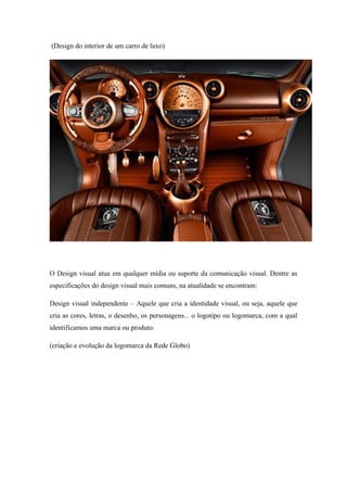 (Design do interior de um carro de luxo)
O Design visual atua em qualquer mídia ou suporte da comunicação visual. Dentre as
especificações do design visual mais comuns, na atualidade se encontram:
Design visual independente – Aquele que cria a identidade visual, ou seja, aquele que
cria as cores, letras, o desenho, os personagens... o logotipo ou logomarca, com a qual
identificamos uma marca ou produto.
(criação e evolução da logomarca da Rede Globo)
 