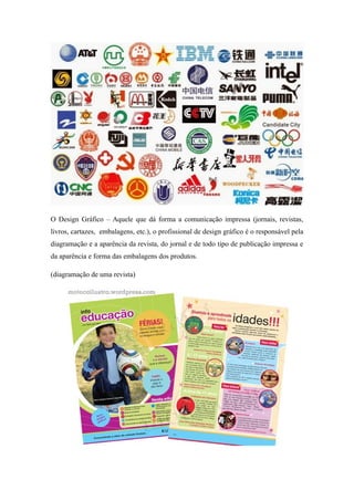 O Design Gráfico – Aquele que dá forma a comunicação impressa (jornais, revistas,
livros, cartazes, embalagens, etc.), o profissional de design gráfico é o responsável pela
diagramação e a aparência da revista, do jornal e de todo tipo de publicação impressa e
da aparência e forma das embalagens dos produtos.
(diagramação de uma revista)
 