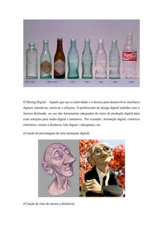 O Desing Digital – Aquele que usa a criatividade e a técnica para desenvolver interfaces
digitais interativas, atrativas e eficazes. O profissional de design digital trabalha com a
técnica destinada ao uso das ferramentas adequadas do meio de produção digital para
criar soluções para mídia digital e interativa. Por exemplo: Animação digital, comércio
eletrônico, ensino a distância, foto digital, videogames, etc.
(Criação de personagem de uma animação digital)
(Criação de sites de ensino a distância)
 