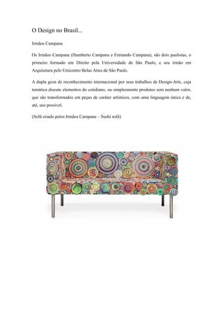 O Design no Brasil...
Irmãos Campana
Os Irmãos Campana (Humberto Campana e Fernando Campana), são dois paulistas, o
primeiro formado em Direito pela Universidade de São Paulo, e seu irmão em
Arquitetura pelo Unicentro Belas Artes de São Paulo.
A dupla goza de reconhecimento internacional por seus trabalhos de Design-Arte, cuja
temática discute elementos do cotidiano, ou simplesmente produtos sem nenhum valor,
que são transformados em peças de caráter artísticos, com uma linguagem única e de,
até, uso possível.
(Sofá criado pelos Irmãos Campana – Sushi sofá)
 