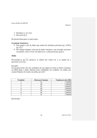 Curso Prático de HP12C
Advance
Anderson Cunha10
3. Introduza o x no visor.
4. Pressione [∑+]
Da mesma forma para os outros pares.
Corrigindo Estatísticas:
• Para apagar o par de dados que acabou de introduzir pressione [g] [LSTx]
[g] [∑-].
• Para apagar qualquer outro par de dados introduza o par de dados incorretos
novamente, como se fosse um dado novo, e então pressione [g] [∑-].
Média
_
Pressionado-se [g] [x] calcula-se as médias dos valores de x; as médias de y
pressiona-se [x<>y].
Exemplo:
Um pesquisa feita com sete vendedores de sua empresa revelou os dados constantes
na tabela dada a seguir. Quantas horas trabalhadas um vendedor, em média, por
semana? Quanto ele vende, em média, por mês?
Vendedor Horas por Semana Vendas por mês (R$)
1 32 1.700,00
2 40 2.500,00
3 45 2.600,00
4 40 2.000,00
5 38 2.100,00
6 50 2.800,00
7 35 1.500,00
Resolvendo:
 