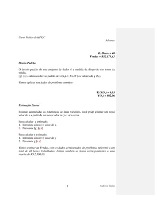 Curso Prático de HP12C
Advance
Anderson Cunha11
R: Horas = 40
Vendas = R$2.171,43
Desvio Padrão
O desvio padrão de um conjunto de dados é a medida da dispersão em torno da
média.
[g] [s] - calcula o desvio padrão de x (Sx) e [X><Y] os valores de y (Sy).
Vamos aplicar nos dados do problema anterior:
R: X(Sx) = 6,03
Y(Sy) = 482,06
Estimação Linear
Estando acumuladas as estatísticas de duas variáveis, você pode estimar um novo
valor de x a partir de um novo valor de y e vice-versa.
Para calcular y estimado:
1. Introduza um novo valor de x.
2. Pressione [g] [y,r]
Para calcular x estimado:
1. Introduza um novo valor de y
2. Pressione g [x,r]
Vamos estimar as Vendas, com os dados armazenados do problema, referente a um
total de 48 horas trabalhadas. Estime também as horas correspondentes a uma
receita de R$ 2.300,00.
 