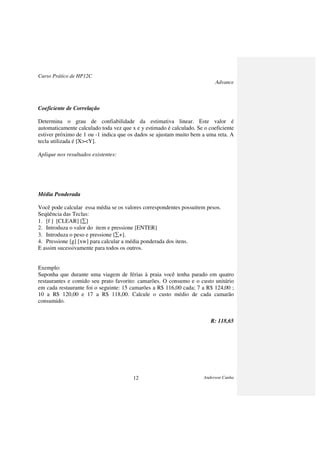 Curso Prático de HP12C
Advance
Anderson Cunha12
Coeficiente de Correlação
Determina o grau de confiabilidade da estimativa linear. Este valor é
automaticamente calculado toda vez que x e y estimado é calculado. Se o coeficiente
estiver próximo de 1 ou -1 indica que os dados se ajustam muito bem a uma reta. A
tecla utilizada é [X><Y].
Aplique nos resultados existentes:
Média Ponderada
Você pode calcular essa média se os valores correspondentes possuírem pesos.
Seqüência das Teclas:
1. [f ] [CLEAR] [∑]
2. Introduza o valor do item e pressione [ENTER]
3. Introduza o peso e pressione [∑+].
4. Pressione [g] [xw] para calcular a média ponderada dos itens.
E assim sucessivamente para todos os outros.
Exemplo:
Suponha que durante uma viagem de férias à praia você tenha parado em quatro
restaurantes e comido seu prato favorito: camarões. O consumo e o custo unitário
em cada restaurante foi o seguinte: 15 camarões a R$ 116,00 cada; 7 a R$ 124,00 ;
10 a R$ 120,00 e 17 a R$ 118,00. Calcule o custo médio de cada camarão
consumido.
R: 118,65
 