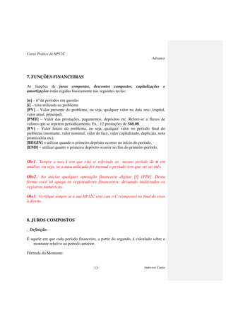 Curso Prático de HP12C
Advance
Anderson Cunha13
7. FUNÇÕES FINANCEIRAS
As funções de juros compostos, descontos compostos, capitalizações e
amortizações estão regidas basicamente nas seguintes teclas:
[n] – nº de períodos em questão
[i] – taxa utilizada no problema
[PV] – Valor presente do problema, ou seja, qualquer valor na data zero (capital,
valor atual, principal).
[PMT] – Valor das prestações, pagamentos, depósitos etc. Refere-se a fluxos de
valores que se repetem periodicamente. Ex.: 12 prestações de 560,00.
[FV] – Valor futuro do problema, ou seja, qualquer valor no período final do
problema (montante, valor nominal, valor de face, valor capitalizado, duplicata, nota
promissória etc).
[BEGIN] – utilizar quando o primeiro depósito ocorrer no início do período.
[END] – utilizar quanto o primeiro depósito ocorrer no fim do primeiro período.
Obs1.: Sempre a taxa i tem que está se referindo ao mesmo período do n em
análise, ou seja, se a taxa utilizada for mensal o período tem que ser ao mês.
Obs2.: Ao iniciar qualquer operação financeira digitar [f] [FIN]. Desta
forma você só apaga os registradores financeiros; deixando inalterados os
registros numéricos.
Obs3.: Verifique sempre se a sua HP12C está com o C (composto) no final do visor
à direita.
8. JUROS COMPOSTOS
. Definição:
É aquele em que cada período financeiro, a partir do segundo, é calculado sobre o
montante relativo ao período anterior.
Fórmula do Montante:
 