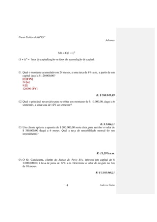 Curso Prático de HP12C
Advance
Anderson Cunha14
Mn = C(1 + i)n
(1 + i) n
= fator de capitalização ou fator de acumulação de capital.
01.Qual o montante acumulado em 24 meses, a uma taxa de 8% a.m., a partir de um
capital igual a $ 120.000,00?
[f] [FIN]
24 [n]
8 [i]
120000 [PV]
R: $ 760.941,69
02.Qual o principal necessário para se obter um montante de $ 10.000,00, daqui a 6
semestres, a uma taxa de 12% ao semestre?
R: $ 5.066,31
03.Um cliente aplicou a quantia de $ 200.000,00 nesta data, para receber o valor de
$ 380.000,00 daqui a 6 meses. Qual a taxa de rentabilidade mensal do seu
investimento?
R: 11,29% a.m.
04.O Sr. Cavalcante, cliente do Banco do Povo S/A, investiu um capital de $
1.000.000,00, à taxa de juros de 12% a.m. Determine o valor do resgate no fim
de 10 meses.
R: $ 3.105.848,21
 