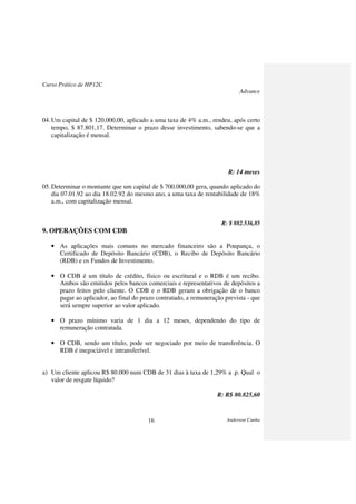 Curso Prático de HP12C
Advance
Anderson Cunha16
04.Um capital de $ 120.000,00, aplicado a uma taxa de 4% a.m., rendeu, após certo
tempo, $ 87.801,17. Determinar o prazo desse investimento, sabendo-se que a
capitalização é mensal.
R: 14 meses
05.Determinar o montante que um capital de $ 700.000,00 gera, quando aplicado do
dia 07.01.92 ao dia 18.02.92 do mesmo ano, a uma taxa de rentabilidade de 18%
a.m., com capitalização mensal.
R: $ 882.536,85
9. OPERAÇÕES COM CDB
• As aplicações mais comuns no mercado financeiro são a Poupança, o
Certificado de Depósito Bancário (CDB), o Recibo de Depósito Bancário
(RDB) e os Fundos de Investimento.
• O CDB é um título de crédito, físico ou escritural e o RDB é um recibo.
Ambos são emitidos pelos bancos comerciais e representativos de depósitos a
prazo feitos pelo cliente. O CDB e o RDB geram a obrigação de o banco
pagar ao aplicador, ao final do prazo contratado, a remuneração prevista - que
será sempre superior ao valor aplicado.
• O prazo mínimo varia de 1 dia a 12 meses, dependendo do tipo de
remuneração contratada.
• O CDB, sendo um título, pode ser negociado por meio de transferência. O
RDB é inegociável e intransferível.
a) Um cliente aplicou R$ 80.000 num CDB de 31 dias à taxa de 1,29% a .p. Qual o
valor de resgate líquido?
R: R$ 80.825,60
 