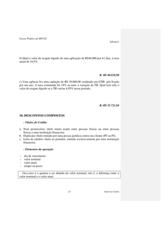 Curso Prático de HP12C
Advance
Anderson Cunha17
b) Qual o valor de resgate líquido de uma aplicação de R$40.000 por 61 dias, à taxa
anual de 16,5%.
R: R$ 40.838,90
c) Uma agência fez uma captação de R$ 30.000,00 vendendo um CDB pós-fixado
por um ano. A taxa contratada foi 18% aa mais a variação da TR. Qual terá sido o
valor do resgate líquido se a TR variou 4,95% nesse período.
R.:R$ 35.721,84
10. DESCONTOS COMPOSTOS
- Títulos de Crédito
a. Nota promissória: título muito usado entre pessoas físicas ou entre pessoas
físicas e uma instituição financeira.
b. Duplicata: título emitido por uma pessoa jurídica contra seu cliente (PF ou PJ).
c. Letra de câmbio: título ao portador, emitido exclusivamente por uma instituição
financeira.
- Elementos da operação
- dia de vencimento
- valor nominal
- valor atual
- tempo ou prazo
Desconto é a quantia a ser abatida do valor nominal, isto é, a diferença entre o
valor nominal e o valor atual.
 