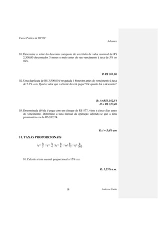 Curso Prático de HP12C
Advance
Anderson Cunha18
01. Determine o valor do desconto composto de um título de valor nominal de R$
2.300,00 descontados 3 meses e meio antes de seu vencimento à taxa de 5% ao
mês.
R:R$ 361,06
02. Uma duplicata de R$ 3.500,00 é resgatada 1 bimestre antes do vencimento à taxa
de 5,2% a.m, Qual o valor que o cliente deverá pagar? De quanto foi o desconto?
R: A=R$3.162,54
D = R$ 337,46
03. Determinada dívida é paga com um cheque de R$ 877, vinte e cinco dias antes
do vencimento. Determine a taxa mensal da operação sabendo-se que a nota
promissória era de R$ 917,74.
R: i = 5,6% am
11. TAXAS PROPORCIONAIS
01.Calcule a taxa mensal proporcional a 15% a.a.
R: 1,25% a.m.
is = ; it = ; ib = ; im= ; id =
ia
2
ia
4
ia
6
ia
12
ia
360
 