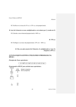 Curso Prático de HP12C
Advance
Anderson Cunha19
02.Verificar se as taxas de 3% a.t. e 12% a.a. são proporcionais.
R: sim, há 4 trimestres no ano; multiplicando-se este número por 3, resulta em 12.
03.Calcular a taxa trimestral proporcional a 148% a.s.
R: 74% a.t.
04.Verifique se as taxas são proporcionais: 23% a.b. – 66% a.s.
R: Não, em cada semestre há 3 bimestres. E, multiplicando-se 3 por 23,
chegamos a 69% a.s.
12.TAXAS EQUIVALENTES (UTILIZANDO O PROGRAMA NA
HP12C)
Princípio das Taxas equivalentes:
(1 + 1d)360 = (1 + 1m)12 = (1 + it)4 = (1 + is)2 = (1 + ia)
Programando a HP12C para calcular taxas equivalentes:
TECLAS
[f] [P/R] Acessar o programa
[f] [PRGM] Zera os programas
[RCL] [i]
100
1 [+]
[RCL] [n]
1 [-]
100 [X]
÷
X
Y
 