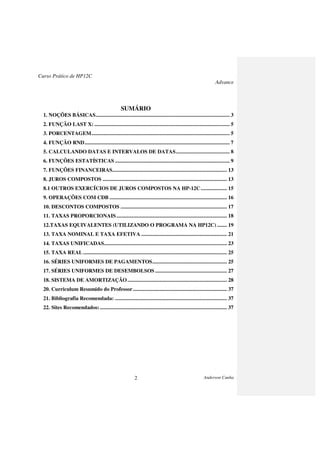 Curso Prático de HP12C
Advance
Anderson Cunha2
SUMÁRIO
1. NOÇÕES BÁSICAS................................................................................................. 3
2. FUNÇÃO LAST X: .................................................................................................. 5
3. PORCENTAGEM.................................................................................................... 5
4. FUNÇÃO RND......................................................................................................... 7
5. CALCULANDO DATAS E INTERVALOS DE DATAS....................................... 8
6. FUNÇÕES ESTATÍSTICAS ................................................................................... 9
7. FUNÇÕES FINANCEIRAS................................................................................... 13
8. JUROS COMPOSTOS .......................................................................................... 13
8.1 OUTROS EXERCÍCIOS DE JUROS COMPOSTOS NA HP-12C................... 15
9. OPERAÇÕES COM CDB ..................................................................................... 16
10. DESCONTOS COMPOSTOS ............................................................................. 17
11. TAXAS PROPORCIONAIS................................................................................ 18
12.TAXAS EQUIVALENTES (UTILIZANDO O PROGRAMA NA HP12C) ....... 19
13. TAXA NOMINAL E TAXA EFETIVA .............................................................. 21
14. TAXAS UNIFICADAS......................................................................................... 23
15. TAXA REAL ........................................................................................................ 25
16. SÉRIES UNIFORMES DE PAGAMENTOS...................................................... 25
17. SÉRIES UNIFORMES DE DESEMBOLSOS .................................................... 27
18. SISTEMA DE AMORTIZAÇÃO........................................................................ 28
20. Curriculum Resumido do Professor.................................................................... 37
21. Bibliografia Recomendada: ................................................................................. 37
22. Sites Recomendados:............................................................................................ 37
 