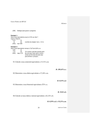Curso Prático de HP12C
Advance
Anderson Cunha20
[ON] Desligue para gravar o programa
Exemplo 1 :
Qual a taxa equivalente anual a 0,72% ao mês ?
Ligue a máquina
0,72 [i]
12 [n] (Lembre da relação 1ano = 12 m)
[R/S] rep: 8,99
Exemplo 2 :
Qual a taxa equivalente mensal a TJLP de 9,25% a a
9,25 [i]
1/12 [n] (Vc inverte o período quando partir
[R/S] resp: 0,74 de uma taxa maior para a menor -
revise as fórmulas de taxas equi
para lembrar o porquê.)
01.Calcule a taxa semestral equivalente a 13,11% a.m.
R: 109,41% a.s.
02.Determine a taxa diária equivalente a 17,18% a.m.
R: 0,53% a.d.
03.Determine a taxa bimestral equivalente a72% a.s.
R: 19,81 a.b.
04.Calcule as taxas diária e mensal equivalente a 42,12% a.b.
R: 0,59% a.d. e 19,21% a.m.
 