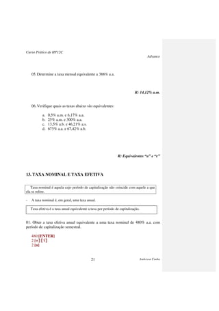 Curso Prático de HP12C
Advance
Anderson Cunha21
05.Determine a taxa mensal equivalente a 388% a.a.
R: 14,12% a.m.
06.Verifique quais as taxas abaixo são equivalentes:
a. 0,5% a.m. e 6,17% a.a.
b. 25% a.m. e 300% a.a.
c. 13,5% a.b. e 46,21% a.s.
d. 675% a.a. e 67,42% a.b.
R: Equivalentes “a” e “c”
13. TAXA NOMINAL E TAXA EFETIVA
Taxa nominal é aquela cujo período de capitalização não coincide com aquele a que
ela se refere.
- A taxa nominal é, em geral, uma taxa anual.
Taxa efetiva é a taxa anual equivalente a taxa por período de capitalização.
01. Obter a taxa efetiva anual equivalente a uma taxa nominal de 480% a.a. com
período de capitalização semestral.
480 [ENTER]
2 [÷][i]÷][i]÷][i]÷][i]
2 [n]
 