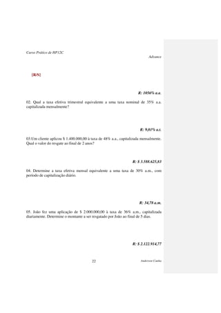 Curso Prático de HP12C
Advance
Anderson Cunha22
[R/S]
R: 1056% a.a.
02. Qual a taxa efetiva trimestral equivalente a uma taxa nominal de 35% a.a.
capitalizada mensalmente?
R: 9,01% a.t.
03.Um cliente aplicou $ 1.400.000,00 à taxa de 48% a.a., capitalizada mensalmente.
Qual o valor do resgate ao final de 2 anos?
R: $ 3.588.625,83
04. Determine a taxa efetiva mensal equivalente a uma taxa de 30% a.m., com
período de capitalização diário.
R: 34,78 a.m.
05. João fez uma aplicação de $ 2.000.000,00 à taxa de 36% a.m., capitalizada
diariamente. Determine o montante a ser resgatado por João ao final de 5 dias.
R: $ 2.122.914,77
 