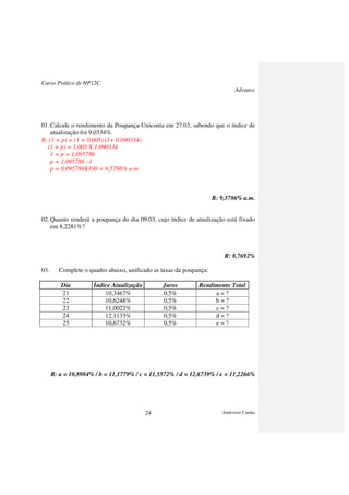 Curso Prático de HP12C
Advance
Anderson Cunha24
01.Calcule o rendimento da Poupança-Uniconta em 27.03, sabendo que o índice de
atualização foi 9,0334%.
R: (1 + p) = (1 + 0,005).(1+ 0,090334)
(1 + p) = 1,005 X 1,090334
1 + p = 1,095786
p = 1,095786 –1
p = 0,095786X100 = 9,5786% a m
R: 9,5786% a.m.
02.Quanto renderá a poupança do dia 09.03, cujo índice de atualização está fixado
em 8,2281%?
R: 8,7692%
03. Complete o quadro abaixo, unificado as taxas da poupança:
Dia Índice Atualização Juros Rendimento Total
21 10,3467% 0,5% a = ?
22 10,6248% 0,5% b = ?
23 11,0022% 0,5% c = ?
24 12,1133% 0,5% d = ?
25 10,6732% 0,5% e = ?
R: a = 10,8984% / b = 11,1779% / c = 11,5572% / d = 12,6739% / e = 11,2266%
 