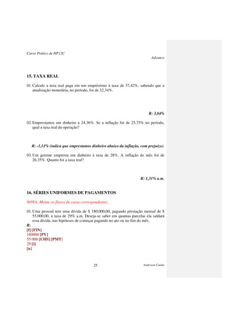 Curso Prático de HP12C
Advance
Anderson Cunha25
15. TAXA REAL
01.Calcule a taxa real paga em um empréstimo à taxa de 37,42%, sabendo que a
atualização monetária, no período, foi de 32,34%.
R: 3,84%
02.Emprestamos um dinheiro a 24,36%. Se a inflação foi de 25,75% no período,
qual a taxa real da operação?
R: -1,11% (indica que emprestamos dinheiro abaixo da inflação, com prejuízo).
03.Um gerente empresta um dinheiro à taxa de 28%. A inflação do mês foi de
26,35%. Quanto foi a taxa real?
R: 1,31% a.m.
16. SÉRIES UNIFORMES DE PAGAMENTOS
NOTA: Monte os fluxos de caixa correspondentes.
01.Uma pessoal tem uma dívida de $ 180.000,00, pagando prestação mensal de $
55.000,00, à taxa de 29% a.m. Deseja-se saber em quantas parcelas ela saldará
essa dívida, nas hipóteses de começar pagando no ato ou no fim do mês.
R:
[f] [FIN]
180000 [PV]
55 000 [CHS] [PMT]
29 [i]
[n]
 