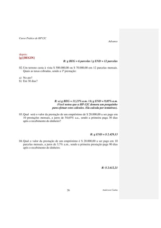 Curso Prático de HP12C
Advance
Anderson Cunha26
depois:
[g] [BEGIN]
R: g BEG = 6 parcelas / g END = 12 parcelas
02.Um terreno custa à vista $ 500.000,00 ou $ 70.000,00 em 12 parcelas mensais.
Quais as taxas cobradas, sendo a 1ª prestação:
a) No ato?
b) Em 30 dias?
R: a) g BEG = 11,23% a.m. / b) g END = 9,05% a.m.
(Você notou que a HP-12C demora um pouquinho
para efetuar estes cálculos. Ela calcula por tentativas).
03.Qual será o valor da prestação de um empréstimo de $ 20.000,00 a ser pago em
10 prestações mensais, a juros de 54,65% a.a., sendo a primeira paga 30 dias
após o recebimento do dinheiro?
R: g END = $ 2.429,13
04.Qual o valor da prestação de um empréstimo é $ 20.000,00 a ser pago em 10
parcelas mensais, a juros de 3,7% a.m., sendo a primeira prestação paga 90 dias
após o recebimento do dinheiro.
R: $ 2.612,21
 