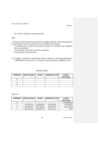 Curso Prático de HP12C
Advance
Anderson Cunha29
- No cálculo é utilizada a taxa proporcional.
SAC
* Sistema de Amortização Constante (SAC) também chamado sistema Hamburguês,
foi introduzido entre nós a partir de 1971, pelo SFH. Características:
- O mutuário paga a dívida em prestações periódicas e imediatas, que englobam
juros e amortização;
- A amortização é constante em todos os períodos;
- As prestações são decrescentes.
01.Complete a planilha de amortização abaixo, referente a um financiamento de $
1.000.000,00, à taxa de 42% a.m., pago em 3 parcelas mensais (PRICE e SAC):
SISTEMA PRICE
PERÍODO PRESTAÇÕES JUROS AMORTIZAÇÃO SALDO
DEVEDOR
0
1
2
3
Resposta:
PERÍODO PRESTAÇÕES JUROS AMORTIZAÇÃO SALDO
DEVEDOR
0 ------------ ------------ ------------ 1.000.000,00
1 645.407,99 420.000,00 225.407,99 774.592,01
2 645.407,99 325.328,64 320.079,35 454.512,66
3 645.407,99 190.895,32 454.512,67 0,01
 