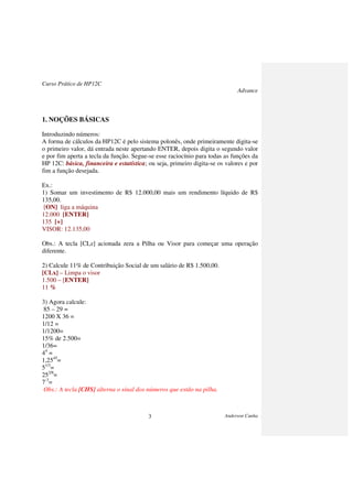 Curso Prático de HP12C
Advance
Anderson Cunha3
1. NOÇÕES BÁSICAS
Introduzindo números:
A forma de cálculos da HP12C é pelo sistema polonês, onde primeiramente digita-se
o primeiro valor, dá entrada neste apertando ENTER, depois digita o segundo valor
e por fim aperta a tecla da função. Segue-se esse raciocínio para todas as funções da
HP 12C: básica, financeira e estatística; ou seja, primeiro digita-se os valores e por
fim a função desejada.
Ex.:
1) Somar um investimento de R$ 12.000,00 mais um rendimento líquido de R$
135,00.
[ON] liga a máquina
12.000 [ENTER]
135 [+]
VISOR: 12.135,00
Obs.: A tecla [CLx] acionada zera a Pilha ou Visor para começar uma operação
diferente.
2) Calcule 11% de Contribuição Social de um salário de R$ 1.500,00.
[CLx] – Limpa o visor
1.500 – [ENTER]
11 %
3) Agora calcule:
85 – 29 =
1200 X 36 =
1/12 =
1/1200=
15% de 2.500=
1/36=
44
=
1,2545
=
51/3
=
252/8
=
7-3
=
Obs.: A tecla [CHS] alterna o sinal dos números que estão na pilha.
 