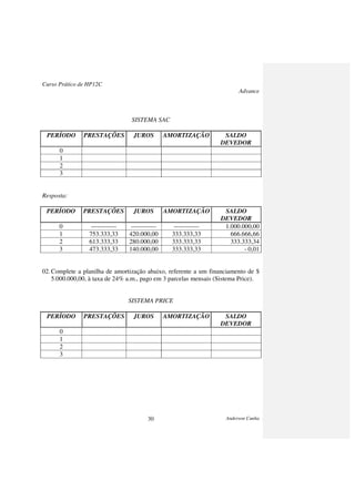 Curso Prático de HP12C
Advance
Anderson Cunha30
SISTEMA SAC
PERÍODO PRESTAÇÕES JUROS AMORTIZAÇÃO SALDO
DEVEDOR
0
1
2
3
Resposta:
PERÍODO PRESTAÇÕES JUROS AMORTIZAÇÃO SALDO
DEVEDOR
0 ------------ ------------ ------------ 1.000.000,00
1 753.333,33 420.000,00 333.333,33 666.666,66
2 613.333,33 280.000,00 333.333,33 333.333,34
3 473.333,33 140.000,00 333.333,33 - 0,01
02.Complete a planilha de amortização abaixo, referente a um financiamento de $
5.000.000,00, à taxa de 24% a.m., pago em 3 parcelas mensais (Sistema Price).
SISTEMA PRICE
PERÍODO PRESTAÇÕES JUROS AMORTIZAÇÃO SALDO
DEVEDOR
0
1
2
3
 