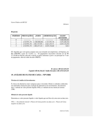 Curso Prático de HP12C
Advance
Anderson Cunha31
Resposta:
PERÍODO PRESTAÇÕES JUROS AMORTIZAÇÃO SALDO
DEVEDOR
0 ------------ ------------ ------------ 5.000.000,00
1 2.523591,70 1.200.000,00 1.323.591,70 3.676.408,30
2 2.523591,70 882.337,99 1.641.253,71 2.035.154,59
3 2.523591,70 488.437,10 2.035.154,60 0,01
03. Suponha que você queira comprar uma casa tomando um empréstimo, sob hipoteca, de
R$ 5.000.000 a juros de 13,25% a a . Os pagamentos necessários deverão ser de R$
57.335,00 ao final de cada mês. Calcule as partes referentes a juros e ao principal no 1º ano
de pagamento, além do saldo devedor (PRICE).
R: Juros= R$ 621.655,58
Capital= R$ 66.364,42 / Saldo Devedor= R$ 4.933.635,58
19. ANÁLISE DE FLUXO DE CAIXA – NPV/IRR
Técnicas de Análise de Investimentos
É a busca de alternativas mais vantajosas para o investidor. Dentre os métodos conhecidos
em matemática financeira para avaliação de alternativas de investimentos, discutiremos
dois: o método do valor presente líquido (VPL) e o método da taxa interna de retorno
(TIR).
Método do valor presente líquido
Denomina-se valor presente líquido o valor líquido que um fluxo de caixa tem na data zero.
VPL = - Investimento inicial + Fluxos de Caixa positivo na data zero - Fluxos de Caixa
negativo na data zero.
 