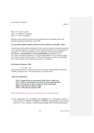 Curso Prático de HP12C
Advance
Anderson Cunha32
VPL = 0 ⇒ cobrir os custos
VPL < 0 ⇒ prejuízo na operação
VPL > 0 ⇒ lucro na operação
Quando se busca decidir entre duas ou mais alternativas de investimento, deve-se dar
preferência àquela que apresentar o maior VPL.
Custo de Oportunidade (Também chamado de Taxa mínima de Atratividade –TMA)
Considere que um investidor disponha de C reais e que ele consiga no mercado uma taxa de
x% ao ano para a aplicar o seu capital. Se neste mesmo período ele tiver a oportunidade de
conseguir C + J reais pelo investimento do seu capital em um determinado negócio,
diremos que o custo do capital ou custo de oportunidade deste negócio é de x%.
Se o VPL de um dado investimento, ao custo de oportunidade de x%, for maior ou igual a
zero, então é razoável aceitá-lo. Mas se o VPL do investimento, ao custo de oportunidade
de x%, for menor que zero, então devemos rejeitar o investimento.
Taxa Interna de Retorno (TIR)
0 = I0 + FC+ - FC-
Taxa interna de retorno de um fluxo de caixa é uma taxa de juros que iguala o valor atual
de todas as entradas com o valor atual de todas as saídas de caixa.
TECLAS UTILIZADAS:
[CF0] = Capital inicial ou investimento inicial (Fluxo na data zero)
[CFj] = Valores correspondentes aos fluxos de caixa a partir da data 1.
[nj] = Nº de vezes que se repete os fluxos de caixa ininterruptos.
[IRR] = Taxa Interna de Retorno (TIR)
[NPV] = Valor Presente Líquido (VPL)
NOTA: Quando necessário, monte os fluxos de caixa correspondentes.
01.Um empréstimo de $ 22.000,00 será liquidado em 3 prestações mensais e
sucessivas de $ 12.000,00, $ 5.000,00 e $ 8.000,00. Considerando-se uma taxa de
juros de 7% a.m., calcular o Valor Presente Líquido (NPV) deste financiamento.
 