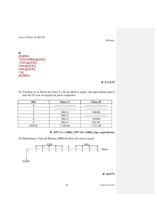 Curso Prático de HP12C
Advance
Anderson Cunha33
R:
[f] [FIN]
22000 [CHS] [g] [CF0]
12000 [g] [CFj]
5000 [g] [CFj]
8000 [g] [CFj]
7 [i]
[f] [NPV]
R: $ 112,53
02.Verificar se os fluxos de caixa A e B, da tabela a seguir, são equivalentes para a
taxa de 5% a.m. no regime de juros compostos:
Mês Fluxo A Fluxo B
0 ----------------------- -----------------------
1 ----------------------- -----------------------
2 296,11 300,00
3 296,11 -----------------------
4 296,11 350,00
5 296,11 561,49
TOTAL 1.184,44 1.211,49
R: NPV (A = 1000), NPV (B = 1000), logo, equivalentes
03.Determinar a Taxa de Retorno (IRR) do fluxo de caixa a seguir:
3.000 5.000
Meses
0 1 2 3 4 5 6 7 8 9 10
10.000
R: 28,47%
 