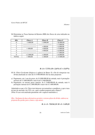 Curso Prático de HP12C
Advance
Anderson Cunha34
04.Determinar as Taxas Internas de Retorno (IRR) dos fluxos de caixa indicados na
tabela a seguir:
Mês Fluxo A Fluxo B Fluxo C
0 - 1.600,00 - 2.000,00 - 20.000,00
1 ----------------------- ----------------------- + 3.000,00
2 ----------------------- + 400,00 + 4.000,00
3 + 400,00 + 600,00 + 5.000,00
4 ----------------------- + 800,00 + 6.000,00
5 ----------------------- ----------------------- + 7.000,00
6 + 2.000,00 + 400,00 + 8.000,00
TOTAL + 800,00 + 200,00 + 13.000,00
R: (A = 7,72%) (B = 2,61%) (C = 13,87%)
05.Sr. Chico Cavalcante dirigiu-se à agência do Banco X a fim de renegociar sua
dívida atualizada no valor de $ 15.900.000,00. Ele faz duas propostas:
a) Pagamento, em 1 ano de prazo, de $ 8.000.000,00 de entrada, mais 6 prestações
mensais de $ 1.800.000,00 e mais 6 de $ 2.400.000,00;
b) Pagamento, no mesmo prazo anterior, de $ 5.000.000,00 de entrada, mais 6
prestações mensais de $ 2.800.000,00 e mais 6 de $ 3.400.000,00.
Admitindo-se que o Sr. Chico tem interesse em normalizar a pendência, e que a taxa
de juro de mercado é de 25% a.m., qual a melhor proposta para o Banco?
(Nota: O caso será analisado puramente sob o aspecto matemático.)
Obs.: Nenhuma da duas alternativas permite o retorno pleno da dívida, embora na
proposta B a perda, para o banco, seja menor.
R: A = $ - 730.561,38 / B = $ - 5.439,28
 