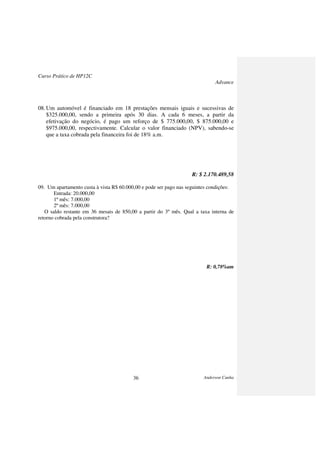 Curso Prático de HP12C
Advance
Anderson Cunha36
08.Um automóvel é financiado em 18 prestações mensais iguais e sucessivas de
$325.000,00, sendo a primeira após 30 dias. A cada 6 meses, a partir da
efetivação do negócio, é pago um reforço de $ 775.000,00, $ 875.000,00 e
$975.000,00, respectivamente. Calcular o valor financiado (NPV), sabendo-se
que a taxa cobrada pela financeira foi de 18% a.m.
R: $ 2.170.489,58
09. Um apartamento custa à vista R$ 60.000,00 e pode ser pago nas seguintes condições:
Entrada: 20.000,00
1º mês: 7.000,00
2º mês: 7.000,00
O saldo restante em 36 mesais de 850,00 a partir do 3º mês. Qual a taxa interna de
retorno cobrada pela construtora?
R: 0,78%am
 