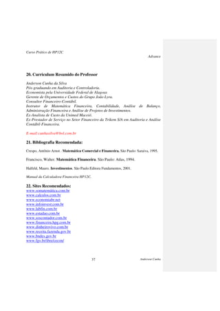 Curso Prático de HP12C
Advance
Anderson Cunha37
20. Curriculum Resumido do Professor
Anderson Cunha da Silva
Pós-graduando em Auditoria e Controladoria.
Economista pela Universidade Federal de Alagoas
Gerente de Orçamentos e Custos do Grupo João Lyra.
Consultor Financeiro-Contábil.
Instrutor de Matemática Financeira, Contabilidade, Análise de Balanço,
Administração Financeira e Análise de Projetos de Investimentos.
Ex-Analista de Custo da Unimed Maceió.
Ex-Prestador de Serviço no Setor Financeiro da Trikem S/A em Auditoria e Análise
Contábil-Financeira.
E-mail:cunhasilva@bol.com.br
21. Bibliografia Recomendada:
Crespo, Antônio Arnot . Matemática Comercial e Financeira. São Paulo: Saraiva, 1995.
Francisco, Walter. Matemática Financeira. São Paulo: Atlas, 1994.
Halfeld, Mauro. Investimentos. São Paulo:Editora Fundamentos, 2001.
Manual da Calculadora Financeira HP12C.
22. Sites Recomendados:
www.somatemática.com.br
www.calculos.com.br
www.economiabr.net
www.infoinvest.com.br
www.labfin.com.br
www.estadao.com.br
www.soscontador.com.br
www.financeira.hpg.com.br
www.dinheirovivo.com.br
www.receita.fazenda.gov.br
www.bndes.gov.br
www.fgv.br/ibre/cecon/
 