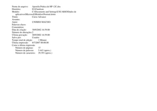 Nome do arquivo: Apostila Prática de HP 12C.doc
Diretório: D:Clenilson
Modelo: C:Documents and SettingsUSUARIODados de
aplicativosMicrosoftModelosNormal.dotm
Título: Curso Advance
Assunto:
Autor: UNIMED MACEIO
Palavras-chave:
Comentários:
Data de criação: 30/9/2002 16:59:00
Número de alterações:2
Última gravação: 30/9/2002 16:59:00
Salvo por: Usuário
Tempo total de edição: 1 Minuto
Última impressão: 8/7/2007 00:08:00
Como a última impressão
Número de páginas: 37
Número de palavras: 5.443 (aprox.)
Número de caracteres: 29.393 (aprox.)
 