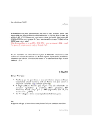 Curso Prático de HP12C
Advance
Anderson Cunha4
4) Suponhamos que você quer atualizar o seu saldo da conta no banco; porém você
apenas sabe que tinha um saldo no último extrato de R$ 688,00. Nesse período seu
salário de R$ 1850,00 líquido caiu em conta corrente e você emitiu dois cheques R$
850,00 e 260,00 respectivamente. 1) Qual o seu novo saldo em conta? 2) Retirando a
CPMF, qual o novo saldo?
Obs.: Iremos utilizar as teclas STO e RCL; STO – store (armazena) e RCL – recall
(recupera). O armazenamento pode ser da tecla 0 a 9.
5) Uma mercadoria está sendo ofertada ao preço de R$ 950,00, sendo que do valor
da nota será dado um desconto de 10%. Calcule o ganho líquido para o proprietário,
sabendo-se que o Custo total dessa mercadoria foi de 560,00 e os encargos da nota
foram de 3,65%.
R: R$ 263,79
Tópicos Principais:
• Percebe-se que em quase todas as teclas encontramos funções em branco
(diretamente), amarelo (acima) e azul (em baixo); onde para acessar as
funções em azul aperta-se [g] e amarelo aperta-se [f].
• A função [CLEAR] funciona para apagar o que tem armazenado nos
respectivos registradores: ∑ (estatística), PRGM (programas), FIN
(financeira), PREFIX (função g ou f) e REG (registradores de 0 a 9, está
incluído nesta a ∑ e FIN).
• [X><Y] volta para o último número digitado e incluído na máquina.
Ex.:
1) Apague tudo que foi armazenado nos registros (0 a 9) das operações anteriores:
 