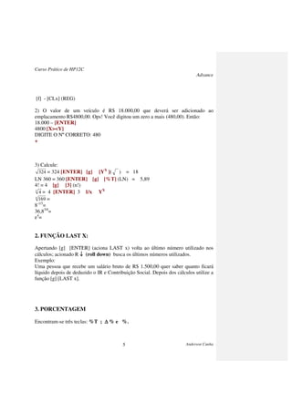 Curso Prático de HP12C
Advance
Anderson Cunha5
[f] - [CLx] (REG)
2) O valor de um veículo é R$ 18.000,00 que deverá ser adicionado ao
emplacamento R$4800,00. Ops! Você digitou um zero a mais (480,00). Então:
18.000 – [ENTER]
4800 [X><Y]
DIGITE O Nº CORRETO: 480
+
3) Calcule:
324 = 324 [ENTER] [g] [YX
]( ) = 18
LN 360 = 360 [ENTER] [g] [%T] (LN) = 5,89
4! = 4 [g] [3] (n!)
3
4 = 4 [ENTER] 3 1/x YX
4
169 =
8-1/3
=
36,83/4
=
e4
=
2. FUNÇÃO LAST X:
Apertando [g] [ENTER] (aciona LAST x) volta ao último número utilizado nos
cálculos; acionado R ↓↓↓↓ (roll down) busca os últimos números utilizados.
Exemplo:
Uma pessoa que recebe um salário bruto de R$ 1.500,00 quer saber quanto ficará
líquido depois de deduzido o IR e Contribuição Social. Depois dos cálculos utilize a
função [g] [LAST x].
3. PORCENTAGEM
Encontram-se três teclas: %T ; ∆∆∆∆ % e %.
 