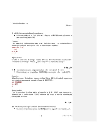 Curso Prático de HP12C
Advance
Anderson Cunha6
% = Calcula o percentual de algum número.
• Primeiro coloca-se o valor (BASE) e depois [ENTER] então pressione o
percentual desejado e [%].
Exemplo:
Uma nota fiscal é emitida num total de R$ 56.000,00 onde 17% foram deduzidos
para a apuração do ICMS. Qual o valor da nota menos o imposto?
56000 [ENTER]
17 [%]
9520,00
[ - ]
Agora resolva:
O valor de uma conta de energia é de R$ 156,00 e desse valor serão deduzidos 5%
como taxa de iluminação pública. Quanto corresponde em valor a dedução?
R: R$ 7,80
% T = encontramos quanto em percentual um valor corresponde de outro.
• Primeiro insere-se o valor base [ENTER] depois o outro valor e então [%T].
Exemplo:
Sabendo-se que a dedução do imposto sindical foi de R$ 36,00; calcule quanto em
percentual corresponde de um salário bruto de R$ 600,00.
600 [ENTER]
36 [%T]
6
Agora resolva:
Pago de um título de clube social a importância de R$ 60,00 para manutenção.
Sabendo que o título custou 550,00; quantos por cento a taxa de manutenção
corresponde do título?
R: 10,91
∆∆∆∆% = Calcula quantos por cento um determinado valor variou.
• Inserimos o valor mais antigo [ENTER] depois o segundo valor e então ∆%.
 