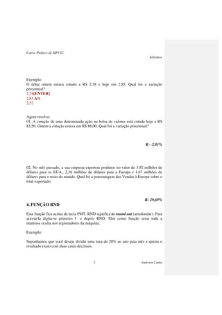 Curso Prático de HP12C
Advance
Anderson Cunha7
Exemplo:
O dólar ontem estava cotado a R$ 2,78 e hoje em 2,85. Qual foi a variação
percentual?
2,78[ENTER]
2,85 ∆∆∆∆%
2,52
Agora resolva:
01. A cotação de uma determinada ação na bolsa de valores está cotada hoje a R$
83,50. Ontem a cotação estava em R$ 86,00. Qual foi a variação percentual?
R: -2,91%
02. No mês passado, a sua empresa exportou produtos no valor de 3.92 milhões de
dólares para os EUA., 2.36 milhões de dólares para a Europa e 1.67 milhões de
dólares para o resto do mundo. Qual foi a porcentagem das Vendas à Europa sobre o
total exportado.
R: 29,69%
4. FUNÇÃO RND
Esta função fica acima da tecla PMT. RND significa to round out (arredondar). Para
acessá-la digita-se primeiro f e depois RND. Têm como função zerar toda a
mantissa oculta nos registradores da máquina.
Exemplo:
Suponhamos que você deseje dividir uma taxa de 20% ao ano para mês e queira o
resultado exato com duas casas decimais.
 