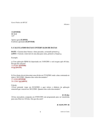 Curso Prático de HP12C
Advance
Anderson Cunha8
20 [ENTER]
12 [÷][÷][÷][÷]
1,67
Aperte agora [f] [RND].
Confirme apertando [f] [ENTER]
5. CALCULANDO DATAS E INTERVALOS DE DATAS
DATE = Calcula datas futuras e datas passadas, acionando primeiro g.
∆∆∆∆ DYS = Calcula o intervalo de uma data para outra, primeiro a função g.
Exemplo:
a) Uma aplicação FIF60 foi depositada em 31/05/2001 e será resgata após 60 dias.
Em que dia vencerá?
31.052001 [ENTER]
60 [g] [DATE]
b) Um cliente deverá descontar uma dívida em 27/10/2001 onde a data contratada no
título é 30/12/2001. Quantos dias serão descontados?
27.102001[ENTER]
30.122001 [g] [∆∆∆∆DYS]
Calcule:
1)Você pretende viajar em 03/10/2001 e quer retirar o dinheiro da aplicação
semestral que vencerá em 30/12/2001. Quantos dias serão descontados?
R: 88 dias
2)Uma mercadoria comprada em 07/05/1999 está programada para ser transferida
para uma filial em 120 dias. Em que dia cairá?
R: 04.09.1999 06
 