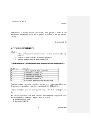 Curso Prático de HP12C
Advance
Anderson Cunha9
3)Observando o extrato bancário (28/02/2001) você percebe a baixa de um
determinado investimento de 60 dias e gostaria de lembrar o dia que investiu.
Calcule!
R: 30.12.2000 06
6. FUNÇÕES ESTATÍSTICAS
Objetivo:
- Extrair tendências (projetar informações) com base em informações pré-
definidas.
- Verificar a credibilidade das informações projetadas
- Ponderar informações com outras informações.
Lembre-se que esses registradores abaixo armazenam informações importantes:
Registrador Estatística
R1 n.: número de pares de dados acumulados
R2 ∑ x : somatório dos valores de x.
R3 ∑ x2
: somatório dos valores de x2
R4 ∑ y: somatório dos valores de y.
R5 ∑ y2
: somatório dos valores de y2
R6 ∑ xy: somatório dos produtos dos valores de x e y.
Antes de começar a acumular estatísticas para um novo conjunto de dados, você
deve apagar os registradores estatísticos, pressionando [f] [CLEAR ∑].
Cálculos estatísticos com uma variável, introduza o valor de x e então pressione
[∑+].
Nos cálculos estatísticos com duas variáveis, para introduzir cada par de dados
introduza primeiro o valor de y e depois o valor de x, assim :
1. Introduza o y no visor.
2. Pressione [ENTER]
 
