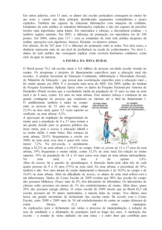 Em outras palavras, com 15 anos, os alunos das escolas particulares conseguem ao menos ler
um texto e extrair sua ideia principal, identificando argumentos contraditórios e pouco
explícitos. Também são capazes de relacionar informações com situações do cotidiano.
Estudantes da rede pública só entendem informações explícitas e não são capazes de perceber
trechos mais importantes numa leitura. Em matemática e ciências, a discrepância continua - e
também registra aumento. Em 2003, a diferença de pontuação em matemática era de 109
pontos. Em 2006, saltou para 117 - com os estudantes de toda rede pública incapazes de
realizar operações com algoritmos básicos, fórmulas ou números primos.
Em ciências, foi de 107 para 115 a diferença de pontuação entre as redes. Nos dois casos, a
distância representa mais de um nível de proficiência na escala de conhecimentos. No nível 1,
alunos da rede pública não conseguem explicar como ocorrem fenômenos cotidianos, como
ciclo da água na natureza.
A ESCOLA DA ZONA RURAL
O Brasil possui 76,2 mil escolas rurais e 8,4 milhões de pessoas em idade escolar vivendo no
campo. Os programas e projetos de financiamento específicos para a educação rural são
recentes. A própria Secretaria de Educação Continuada, Alfabetização e Diversidade (Secad),
do Ministério da Educação - que possui uma coordenação específica para a educação rural -,
foi criada apenas em 2004. É a secretaria mais nova do MEC. Em 2009, análise do Instituto
de Pesquisa Econômica Aplicada (Ipea) sobre os dados da Pesquisa Nacional por Amostra de
Domicílios (Pnad) revelou que a escolaridade média da população de 15 anos ou mais na zona
rural é de 4 anos, contra 8,6 anos no meio urbano. Esse número reforça a existência de um
grande contingente de pessoas que estudaram no máximo até o final do fundamental 1.
O analfabetismo também é maior no campo:
entre as pessoas de 15 anos ou mais, atinge
23,5% na área rural, quase 5,5 vezes superior ao
verificado na zona urbana: 4,3%.
A aprovação da ampliação da obrigatoriedade do
ensino para a população de 4 a 17 anos remete a
um grande desafio para os gestores públicos das
áreas rurais, pois o acesso à educação infantil e
ao ensino médio é muito baixo. Das crianças da
zona urbana, 20,5% frequentaram a creche em
2008; na zona rural, essa taxa é quase três vezes
menor: 7,2%. Na pré-escola, o atendimento
chega a 82,2% na zona urbana e a 69,6% no campo. Entre os jovens de 15 a 17 anos da zona
urbana, 59% frequentam o ensino médio, contra 33,3% na zona rural. Em relação ao ensino
superior, 18% da população de 18 a 24 anos cursa essa etapa na zona urbana metropolitana.
Na zona rural, a taxa é de apenas 3,4%.
Além do acesso, há a questão da aprendizagem. A distorção idade-série afeta três de cada
quatro pessoas de 9 a 16 anos (75%) na zona rural. Na zona urbana, o percentual, de 56%,
também é alto. Nos anos iniciais do ensino fundamental a distorção é de 38,9% no campo e de
18,4% na zona urbana. Além da dificuldade de acesso, os alunos da zona rural sofrem com a
má infraestrutura. Dados do Censo Escolar de 2009 revelam que 90% das escolas do campo
não possuem biblioteca. Pouco mais de 8% têm laboratório de informática. Os laboratórios de
ciências estão presentes em menos de 1% dos estabelecimentos de ensino. Além disso, quase
20% não possuem energia elétrica. O censo escolar de 2009 mostra que no Brasil 42,5 mil
escolas possuem até 30 alunos matriculados, a maioria delas no campo. Nos últimos anos
houve um grande movimento de fechamento das escolas rurais. De acordo com o Censo
Escolar, entre 2000 e 2009 mais de 34 mil estabelecimentos de ensino no campo deixaram de
existir. Destes, 31,2 mil eram municipais.
As explicações para o fechamento são várias: o processo de municipalização, a redução da
taxa de natalidade e a diminuição da população rural ao longo dos anos. A nucleação das
escolas - a reunião de várias unidades em uma única - é outro fator que contribuiu para
 