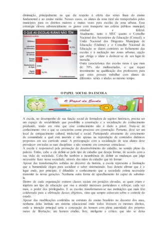 diminuição, principalmente no que diz respeito à oferta das séries finais do ensino
fundamental e ao ensino médio. Nesses casos, os alunos da zona rural são transportados pelos
municípios para os distritos maiores e muitas vezes para escolas da zona urbana. Essa
estratégia elevou substancialmente os gastos com transporte nas esferas públicas municipal,
estadual e federal.
Atualmente, tanto o MEC quanto o Conselho
Nacional dos Secretários de Educação (Consed), a
União Nacional dos Dirigentes Municipais de
Educação (Undime) e o Conselho Nacional de
Educação se dizem contrários ao fechamento das
escolas e à nucleação nas zonas urbanas, opção
que obriga o aluno a deslocar-se de seu lugar de
moradia.
Outra característica das escolas rurais é que mais
de 70% são multisseriadas, o que requer
investimento na qualificação dos professores para
que estes possam trabalhar com alunos de
diferentes séries e idades ao mesmo tempo.
O PAPEL SOCIAL DA ESCOLA
A escola, no desempenho de sua função social de formadora de sujeitos históricos, precisa ser
um espaço de sociabilidade que possibilite a construção e a socialização do conhecimento
produzido, tendo em vista que esse conhecimento não é dado a priori. Trata-se de
conhecimento vivo e que se caracteriza como processo em construção. Portanto, deve ser um
local de enriquecimento cultural, intelectual e social. Participando ativamente do crescimento
da comunidade a qual está inserida e não apenas na reprodução de conteúdos didáticos
propostos em seu currículo anual. A preocupação com a socialização de seus alunos deve
prevalecer em todas as suas disciplinas e não somente em conversas extraclasse.
A escola é responsável pela promoção do desenvolvimento do cidadão, no sentido pleno da
palavra. Então, cabe a ela definir-se pelo tipo de cidadão que deseja formar, de acordo com a
sua visão de sociedade. Cabe-lhe também a incumbência de definir as mudanças que julga
necessário fazer nessa sociedade, através das mãos do cidadão que irá formar.
Apesar das transformações sofridas no decorrer da história, a escola representa a Instituição
que a humanidade elegeu para socializar o saber sistematizado. Isso denota afirmar que é o
lugar onde, por princípio, é difundido o conhecimento que a sociedade estima necessário
transmitir às novas gerações. Nenhuma outra forma de aparelhamento foi capaz de substituí-
la.
Dentro de cada organização existem classes sociais em posições elevadas, as quais criam e
impõem um tipo de educação que visa a atender interesses particulares e reforçar, cada vez
mais, o poder dos privilegiados. E as escolas transformaram-se nas instituições que mais têm
colaborado para a efetivação desses objetivos, visto que sempre estiveram sobre o controle do
estado.
Apesar das modificações conferidas na estrutura do ensino brasileiro no decorrer dos anos,
nenhuma delas instituiu um sistema educacional onde todos tivessem os mesmos direitos,
onde a intenção principal seria a concepção do homem com plena autoridade dos próprios
meios de libertação; um homem erudito, livre, inteligente e crítico, que não se deixa
 