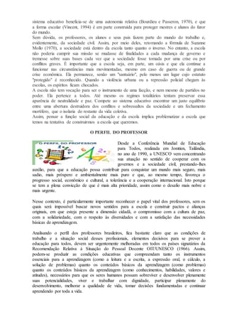 sistema educativo beneficia-se de uma autonomia relativa (Bourdieu e Passeron, 1970), e que
a forma escolar (Vincent, 1994) é em parte construída para proteger mestres e alunos do furor
do mundo.
Sem dúvida, os professores, os alunos e seus pais fazem parte do mundo do trabalho e,
evidentemente, da sociedade civil. Assim, por meio deles, retomando a fórmula de Suzanne
Mollo (1970), a sociedade está dentro da escola tanto quanto o inverso. No entanto, a escola
não poderia cumprir sua missão se mudasse de finalidades a cada mudança de governo e
tremesse sobre suas bases cada vez que a sociedade fosse tomada por uma crise ou por
conflitos graves. É importante que a escola seja, em parte, um oásis e que ela continue a
funcionar nas circunstâncias mais movimentadas, mesmo em caso de guerra ou de grande
crise econômica. Ela permanece, senão um "santuário", pelo menos um lugar cujo estatuto
"protegido" é reconhecido. Quando a violência urbana ou a repressão policial chegam às
escolas, os espíritos ficam chocados.
A escola não tem vocação para ser o instrumento de uma facção, e nem mesmo de partidos no
poder. Ela pertence a todos. Até mesmo os regimes totalitários tentam preservar essa
aparência de neutralidade e paz. Compete ao sistema educativo encontrar um justo equilíbrio
entre uma abertura destruidora dos conflitos e sobressaltos da sociedade e um fechamento
mortífero, que o isolaria do restante da vida coletiva.
Assim, pensar a função social da educação e da escola implica problematizar a escola que
temos na tentativa de construirmos a escola que queremos.
O PERFIL DO PROFESSOR
Desde a Conferência Mundial de Educação
para Todos, realizada em Jomtien, Tailândia,
no ano de 1990, a UNESCO vem concentrando
sua atuação no sentido de cooperar com os
governos e a sociedade civil, prestando-lhes
auxílio, para que a educação possa contribuir para conquistar um mundo mais seguro, mais
sadio, mais próspero e ambientalmente mais puro e que, ao mesmo tempo, favoreça o
progresso social, econômico e cultural, a tolerância e a cooperação internacional. Isto porque
se tem a plena convicção de que é mais alta prioridade, assim como o desafio mais nobre e
mais urgente.
Nesse contexto, é particularmente importante reconhecer o papel vital dos professores, sem os
quais será impossível buscar novos sentidos para a escola e construir pactos e alianças
originais, em que esteja presente a dimensão cidadã, o compromisso com a cultura de paz,
com a solidariedade, com o respeito às diversidades e com a satisfação das necessidades
básicas de aprendizagem.
Analisando o perfil dos professores brasileiros, fica bastante claro que as condições de
trabalho e a situação social desses profissionais, elementos decisivos para se prover a
educação para todos, devem ser urgentemente melhoradas em todos os países signatários da
Recomendação Relativa à Situação do Pessoal Docente OIT/UNESCO (1966). Assim,
podem-se produzir as condições educativas que compreendam tanto os instrumentos
essenciais para a aprendizagem (como a leitura e a escrita, a expressão oral, o cálculo, a
solução de problemas) quanto os conteúdos básicos da aprendizagem (como problemas)
quanto os conteúdos básicos da aprendizagem (como conhecimentos, habilidades, valores e
atitudes), necessários para que os seres humanos possam sobreviver e desenvolver plenamente
suas potencialidades, viver e trabalhar com dignidade, participar plenamente do
desenvolvimento, melhorar a qualidade de vida, tomar decisões fundamentadas e continuar
aprendendo por toda a vida.
 