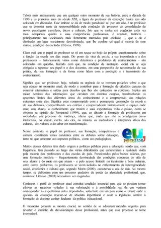 Talvez mais intensamente que em qualquer outro momento de sua história, entre a década de
1990 e os primeiros anos do século XXI, a figura do professor da educação básica tem sido
colocada em discussão. Esse embate se dá de modo paradoxal: se, por um lado, é no professor
que se deposita parte da responsabilidade pela condução do processo de consolidação de
novos paradigmas científicos, éticos e culturais, fato que se traduz em exigências cada vez
mais complexas quanto a suas competências profissionais, é verdade, também –
principalmente nas sociedades mais fortemente marcadas pela exclusão –, que a ele é
destinado um lugar socialmente desvalorizado, que lhe confere tal qual à maioria de seus
alunos, condição de excluído (Nóvoa, 1999).
Claro está que o papel do professor se vê em xeque no bojo do próprio questionamento sobre
a função da escola nos dias atuais. Do ponto de vista da escola, a sua importância e a dos
professores – historicamente vistos como detentores e produtores de conhecimentos – são
colocadas em questão, fazendo com que, na condição de instituição social, ela se veja
obrigada a repensar seu papel e o dos docentes, em uma perspectiva de reconstrução de sua
prática, de sua formação e da forma como lidam com a produção e a transmissão do
conhecimento.
Significa que, ser professor, hoje, redunda na urgência de se reverem posições sobre o que
seja educar no momento atual, de modo a contribuir para a formação de cidadãos capazes de
construir alternativas e saídas para desafios que lhes são colocados no cotidiano. Implica um
maior domínio das informações que circulam em distintos campos, transbordando os
aparentes limites das diferentes áreas do conhecimento e a compreensão das relações
existentes entre elas. Significa estar comprometido com a permanente construção da escola e
de sua dinâmica, compartilhando seu coletivo e compreendendo historicamente o espaço onde
atua; seus alunos, o conhecimento que trazem e suas expectativas. Não é pouco, como se
observa na opinião de Perrenoud (1999), que, ao discutir a formação de professores em
sociedades em processo de mudança, afirma que, ainda que não se configurem como
intelectuais, no sentido estrito, são eles, no mínimo, os mediadores e intérpretes ativos das
culturas, dos valores e do saber em transformação.
Nesse contexto, o papel do professor, sua formação, competências e
carreira constituem temas candentes entre os debates sobre educação,
tanto no que concerne aos aspectos políticos, como aos pedagógicos.
Muitos desses debates têm dado origem a políticas públicas para a educação, sendo que, com
frequência, têm passado ao largo das várias dificuldades que caracterizam a realidade vivida
pela maioria dos professores e das escolas do país. Pressionados pelos baixos salários, por
uma formação precária – frequentemente desvinculada das condições concretas de vida de
seus alunos e do meio em que atuam – e pelo acesso limitado ou inexistente a bens culturais,
entre outros problemas, os professores se veem isolados no enfrentamento da heterogeneidade
social, econômica e cultural que, segundo Morin (2000), caracteriza a sala de aula. Ao mesmo
tempo, se defrontam com um processo gradativo de perda da identidade profissional, que,
conforme Libâneo (2003) necessitam ser resgatadas.
Conhecer o perfil do professor atual constitui condição essencial para que se possam tornar
efetivas as iniciativas voltadas à sua valorização e à possibilidade real de que venham
corresponder às expectativas neles depositadas, sobretudo em um país como o Brasil, onde a
questão da educação reveste-se de absoluta importância e onde a legislação confere à
formação do docente caráter fundante da política educacional.
O momento presente se mostra crucial, no sentido de se adotarem medidas urgentes para
reverter o caminho da desvalorização desse profissional, antes que esse processo se torne
irreversível.
 