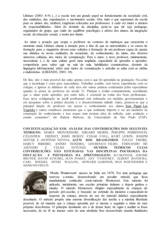 Libâneo (2003: 8-9) (...) a escola tem um grande papel no fortalecimento da sociedade civil,
das entidades, das organizações e movimentos sociais. Ora, tudo o que esperamos da escola
para os alunos são, também, exigências colocadas aos professores. é cada vez maior o número
de responsabilidades. Além do domínio da disciplina, pede-se que ele seja pedagogo,
organizador de grupo, que cuide do equilíbrio psicológico e afetivo dos alunos, da integração
social, da educação sexual, e assim por diante.
Ao situar a posição que ocupa o professor no contexto de mudanças que caracteriza o
momento atual, Libâneo chama a atenção para o fato de que as universidades e os cursos de
formação para o magistério devem estar voltados à formação de um professor capaz de ajustar
sua didática às novas realidades da sociedade, do conhecimento, do aluno, dos diversos
universos culturais, dos meios de comunicação. Para o autor, o novo professor, minimamente,
necessitaria: (...) de uma cultura geral mais ampliada, capacidade de aprender a aprender,
competência para saber agir na sala de aula, habilidades comunicativas, domínio da
linguagem informacional, saber usar meios de comunicação e articular as aulas com as mídias
e multimídias (LIBÂNEO, 2003: 10).
De fato, não é mais possível dar aulas apenas com o que foi aprendido na graduação. Ou achar
que a tecnologia é coisa para especialistas. Trabalhar sozinho, sem trocar experiências com os
colegas, e ignorar as didáticas de cada área são outras práticas condenadas pelos especialistas
quando se pensa no professor do século 21. Planejar e avaliar constantemente, acreditando
que o aluno pode aprender, por outro lado, é essencial na rotina dos bons profissionais.
Essa nova configuração no perfil profissional está embasada em medidas governamentais e
em pesquisas sobre a prática docente e o desenvolvimento infantil. Antes, pensava-se que a
principal função do professor era passar o conhecimento aos alunos. Jean Piaget, Lev
Vygotsky e outros estudiosos mostraram que o que realmente importa é ser um mediador na
construção do conhecimento e isso requer uma postura ativa de reflexão, auto avaliação e
estudo constantes", diz Rubens Barbosa, da Universidade de São Paulo (USP).
CONTEXTUALIZAÇÃO E/OU ANÁLISE DAS CONTRIBUIÇÕES DOS SEGUINTES
TEÓRICOS: MARIA MONTESSORI, EDGARD MORIN, PHILIPPE PERRENOUD,
CÉLESTIEN FREINET, JOHN DEWEY, CESAR COLL, KURT LEWIN, JOSEPH
NOVAK E ANTÔNIO NÓVOA, ALÉM DOS BRASILEIROS PAULO FREIRE,
DARCY RIBEIRO, ANÍSIO TEIXEIRA, LOURENÇO FILHO, FERNANDO DE
AZEVEDO E CELSO ANTUNES. OUTROS TEÓRICOS CUJAS
CONTRIBUIÇÕES SÃO ESTUDADAS NAS DISCIPLINAS PSICOLOGIA DA
EDUCAÇÃO E PSICOLOGIA DA APRENDIZAGEM: B.F.SKINNER, JEROME
BRUNER, DAVID AUSUBEL, JEAN PIAGET, LEV VYGOTSKY, ALBERT BANDURA,
CARL ROGERS, HENRI WALLON, HOWARD GARDNER, MAX WERTHEIMER E
SIGMUND FREUD.
Maria Montessori nasceu na Itália em 1870. Foi uma pedagoga que
renovou o ensino, desenvolvendo um peculiar método que ficou
mundialmente conhecido como método Montessori. Este método foi
aplicado, inicialmente, nas escolas primárias italianas e depois ganhou o
mundo. O método Montessori, dirigido especialmente às crianças do
período pré-escolar, é baseado no estímulo da iniciativa e capacidade de
resposta da criança, através do uso do material didático especialmente
desenhado. O método propõe uma enorme diversificação das tarefas e a máxima liberdade
possível, de tal maneira que a criança aprendia por si mesmo e seguindo o ritmo de suas
próprias descobertas. O princípio dominante era o de deixar fazer, de vigiar e auxiliar se fosse
necessário, de ter fé no imenso valor de uma atividade livre desenvolvida visando finalidades
 