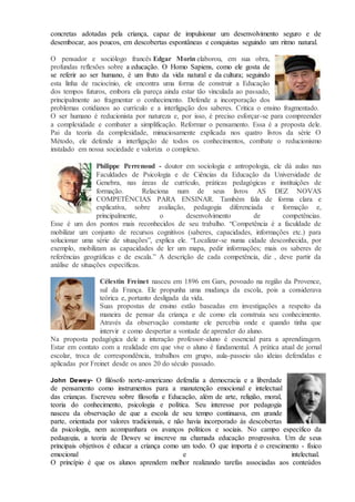 concretas adotadas pela criança, capaz de impulsionar um desenvolvimento seguro e de
desembocar, aos poucos, em descobertas espontâneas e conquistas seguindo um ritmo natural.
O pensador e sociólogo francês Edgar Morin elaborou, em sua obra,
profundas reflexões sobre a educação. O Homo Sapiens, como ele gosta de
se referir ao ser humano, é um fruto da vida natural e da cultura; seguindo
esta linha de raciocínio, ele encontra uma forma de construir a Educação
dos tempos futuros, embora ela pareça ainda estar tão vinculada ao passado,
principalmente ao fragmentar o conhecimento. Defende a incorporação dos
problemas cotidianos ao currículo e a interligação dos saberes. Critica o ensino fragmentado.
O ser humano é reducionista por natureza e, por isso, é preciso esforçar-se para compreender
a complexidade e combater a simplificação. Reformar o pensamento. Essa é a proposta dele.
Pai da teoria da complexidade, minuciosamente explicada nos quatro livros da série O
Método, ele defende a interligação de todos os conhecimentos, combate o reducionismo
instalado em nossa sociedade e valoriza o complexo.
Philippe Perrenoud - doutor em sociologia e antropologia, ele dá aulas nas
Faculdades de Psicologia e de Ciências da Educação da Universidade de
Genebra, nas áreas de currículo, práticas pedagógicas e instituições de
formação. Relaciona num de seus livros AS DEZ NOVAS
COMPETÊNCIAS PARA ENSINAR. Também fala de forma clara e
explicativa, sobre avaliação, pedagogia diferenciada e formação e,
principalmente, o desenvolvimento de competências.
Esse é um dos pontos mais reconhecidos de seu trabalho. “Competência é a faculdade de
mobilizar um conjunto de recursos cognitivos (saberes, capacidades, informações etc.) para
solucionar uma série de situações”, explica ele. “Localizar-se numa cidade desconhecida, por
exemplo, mobilizam as capacidades de ler um mapa, pedir informações; mais os saberes de
referências geográficas e de escala.” A descrição de cada competência, diz , deve partir da
análise de situações específicas.
Célestin Freinet nasceu em 1896 em Gars, povoado na região da Provence,
sul da França. Ele propunha uma mudança da escola, pois a considerava
teórica e, portanto desligada da vida.
Suas propostas de ensino estão baseadas em investigações a respeito da
maneira de pensar da criança e de como ela construía seu conhecimento.
Através da observação constante ele percebia onde e quando tinha que
intervir e como despertar a vontade de aprender do aluno.
Na proposta pedagógica dele a interação professor-aluno é essencial para a aprendizagem.
Estar em contato com a realidade em que vive o aluno é fundamental. A prática atual de jornal
escolar, troca de correspondência, trabalhos em grupo, aula-passeio são ideias defendidas e
aplicadas por Freinet desde os anos 20 do século passado.
John Dewey- O filósofo norte-americano defendia a democracia e a liberdade
de pensamento como instrumentos para a manutenção emocional e intelectual
das crianças. Escreveu sobre filosofia e Educação, além de arte, religião, moral,
teoria do conhecimento, psicologia e política. Seu interesse por pedagogia
nasceu da observação de que a escola de seu tempo continuava, em grande
parte, orientada por valores tradicionais, e não havia incorporado às descobertas
da psicologia, nem acompanhara os avanços políticos e sociais. No campo específico da
pedagogia, a teoria de Dewey se inscreve na chamada educação progressiva. Um de seus
principais objetivos é educar a criança como um todo. O que importa é o crescimento - físico
emocional e intelectual.
O princípio é que os alunos aprendem melhor realizando tarefas associadas aos conteúdos
 