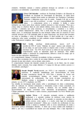ensinados. Atividades manuais e criativas ganharam destaque no currículo e as crianças
passaram a ser estimuladas a experimentar e pensar por si mesmas.
César Coll Salvador - professor de Psicologia Evolutiva e da Educação na
Faculdade de Psicologia da Universidade de Barcelona. As ideias desse
pensador espanhol foram usadas na elaboração dos Parâmetros Curriculares
Nacionais e influenciam nossa rede de ensino. Segundo Coll, não se pode
separar o que cabe ao professor – as aulas – do que é responsabilidade dos
alunos – o conhecimento prévio e a atividade. A família e outras
instituições que fazem parte desse universo também precisam se fazer presentes. “Para que a
criança atinja os objetivos finais de cada unidade didática, temos antes de identificar os fatos,
conceitos e princípios que serão propostos; os procedimentos a considerar e os valores,
normas e atitudes indispensáveis”, afirma. Não é tarefa fácil. Por isso, ele destaca que, em
muitos casos, os profissionais dependem de uma formação melhor antes de assumi-la. O novo
currículo proposto por Coll contempla ainda os temas transversais, que devem estar presentes
em todas as disciplinas e séries da Educação Básica. O ideal acredita ele, é que aulas e
explicações sobre saúde, sexualidade ou meio ambiente estejam totalmente integradas ao dia-
a-dia. Pode parecer complexo, mas é simples.
Kurt Lewin, psicólogo alemão-americano, nasceu em 9 de
setembro de 1892. O termo “dinâmica de grupo’ aparece pela primeira vez
em um artigo, no qual Lewin estuda as relações entre a teoria e a prática em
psicologia social. Em 1935, Kurt Lewin já se referia em suas pesquisas sobre
comportamento social, ao importante papel da motivação. Para melhor
explicar a motivação do comportamento, elaborou a teoria de campo, que se
baseia em duas suposições fundamentais:
a) o comportamento humano é derivado da totalidade de fatos coexistentes;
b) esses fatos coexistentes têm o caráter de um campo dinâmico, no qual cada parte do campo
depende de uma inter-relação com as demais outras partes.
O comportamento humano não depende somente do passado, ou do futuro, mas do campo
dinâmico atual e presente. Esse campo dinâmico é "o espaço de vida que contém a pessoa e o
seu ambiente psicológico”.
Joseph Donald Novak (nascido em 1932) é um empresário e educador
americano. É conhecido mundialmente pelo desenvolvimento da teoria
do mapa conceitual na década de 1970. Toda a pesquisa de Novak está
centrada na aprendizagem humana, em estudos educacionais e na
representação do conhecimento. Sua teoria de mapa conceitual tem por
finalidade orientar a investigação e instrução, tendo sido publicado pela
primeira vez em 1977 e atualizado em 1998.
Seu trabalho de investigação inclui estudos sobre a aprendizagem do aluno e epistemologia,
além da aplicação de métodos pedagógicos e ferramentas (como o mapa conceitual), em
grandes corporações e programas de ensino à distância. Em seu trabalho inclui o
desenvolvimento de mapas conceituais como instrumento de aprendizagem, utilizando
CMapp juntamente com a Internet e outros recursos, proporcionando Um Novo Modelo para
a Educação.
António Nóvoa - O educador português prioriza a qualificação
profissional e o aprender contínuo do professor como motores da
melhoria do ensino. Para ele "o aprender se concentra em dois pilares: a
própria pessoa, como agente, e a escola, como lugar de crescimento
profissional permanente". Afirma que o desafio dos profissionais da área
escolar é manter-se atualizado sobre as novas metodologias de ensino e
desenvolver práticas pedagógicas eficientes. E alerta que a busca isolada pela atualização é
difícil e, por isso, é aconselhável um vínculo com uma instituição. Mas o mais importante é
 