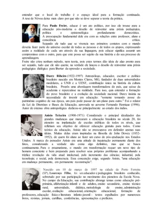 entender que o local de trabalho é o espaço ideal para a formação continuada.
A tese de Nóvoa deixa mais claro por que não se deve separar a teoria da prática.
Para Paulo Freire, educar é um ato político, por isso ele trouxe para a
educação pós-moderna o desafio de reinventar uma práxis pedagógica,
política e epistemológica profundamente democrática.
A preocupação fundamental dele era com as relações entre professor, aluno e
consciência crítica.
Segundo ele tudo que se vivencia nos primeiros contatos com o mundo
deveria fazer parte do universo escolar de todas as pessoas e de todos os grupos, expressando
assim a realidade de cada um através da sua linguagem, pois educar significa assumir um
compromisso com o outro, para que este possa ser sujeito da sua história e do seu processo de
aprendizagem.
Freire não criou nenhum método, nem teoria, pois estes termos dão ideia de algo pronto para
ser seguido, tudo que ele não queria; na verdade ele lançou o desafio de reinventar uma práxis
pedagógica dialógica para libertar da opressão a sociedade.
Darcy Ribeiro (1922-1997) Antropólogo, educador, escritor e político
brasileiro nascido em Montes Claros, MG, fundador de duas universidades
modelares, a UNB e a UENF, contribuição única na história da cultura
brasileira. Propôs uma abordagem transformadora do país, que saísse da
academia e repercutisse na realidade. Para isso, quis entender a formação
do povo brasileiro e a evolução da sociedade nacional. Darcy insistia na
necessidade de investir em educação: “somente tomando posse do
patrimônio cognitivo de sua época, um país pode passar de um plano para outro.” Foi o relator
da Lei de Diretrizes e Bases da Educação, aprovada no governo Fernando Henrique (1996).
Autor de extensa obra antropológica dedicou-se principalmente ao estudo dos índios.
Anísio Teixeira (1900-1971) Considerado o principal idealizador das
grandes mudanças que marcaram a educação brasileira no século 20, foi
pioneiro na implantação de escolas públicas de todos os níveis, que
refletiam seu objetivo de oferecer educação gratuita para todos. Como
teórico da educação, Anísio não se preocupava em defender apenas suas
ideias. Muitas delas eram inspiradas na filosofia de John Dewey (1852-
1952), de quem foi aluno ao fazer um curso de pós-graduação nos Estados
Unidos. A marca do pensador Anísio era uma atitude de inquietação permanente diante dos
fatos, considerando a verdade não como algo definitivo, mas que se busca
continuamente. Para o pragmatismo, o mundo em transformação requer um novo tipo de
homem consciente e bem preparado para resolver seus próprios problemas acompanhando a
tríplice revolução da vida atual: intelectual, pelo incremento das ciências; industrial, pela
tecnologia; e social, pela democracia. Essa concepção exige, segundo Anísio, "uma educação
em mudança permanente, em permanente reconstrução".
Nascido em 10 de março de 1897 na cidade de Porto Ferreira
(SP), Lourenço Filho, foi um educador e pedagogista brasileiro conhecido,
sobretudo por sua participação no movimento dos pioneiros da Escola Nova.
No campo da Educação, sua contribuição abrange temas como educação pré-
primária, alfabetização infantil e de adultos, ensino secundário, ensino técnico
rural, universidade, didática, metodologia de ensino, administração
escolar, avaliação educacional, orientação educacional, formação de
professores, educação física e literatura infanto-juvenil – textos espalhados por numerosos
livros, revistas, jornais, cartilhas, conferências, apresentações e prefácios.
 