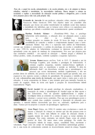 Para ele, o papel da escola, principalmente o da escola primária, era o de adaptar os futuros
cidadãos, material e moralmente, às necessidades vindouras. Busca integrar a criança na
sociedade e explica a necessidade da educação escolar pública e obrigatória, pois a escola
deve preparar para a vida real, pela própria vida.
Fernando de Azevedo foi um professor, educador, crítico, ensaísta e sociólogo.
Nasceu em Minas Gerais em 1894. Seu objetivo maior era consolidar uma
educação que tivesse um caráter transformador da realidade social. Que mudasse
a mentalidade dos indivíduos, que os tornasse seres críticos e os capacitasse para
a mudança que afetaria a sociedade tanto economicamente quanto socialmente.
Burrhus Frederic Skinner – (Pensilvânia-1904). Para o psicólogo
behaviorista norte-americano, a educação deve ser planejada passo a passo
para se obter os resultados desejados.
Nenhum pensador ou cientista do século 20 levou tão longe a crença na
possibilidade de controlar e moldar o comportamento humano como o norte-
americano Skinner. Sua obra é a expressão mais célebre do behaviorismo,
corrente que dominou o pensamento e a prática da psicologia, em escolas e consultórios, até
os anos 1950. Os adeptos do behaviorismo costumam se interessar pelo processo de
aprendizado como um agente de mudança do comportamento. Nos usos que projetou para
suas conclusões científicas – em especial na educação –, Skinner pregou a eficiência do
reforço positivo, sendo, em princípio, contrário a punições e esquemas repressivos.
Jerome Bruner nasceu em New York in 1915. É chamado o pai da
Psicologia Cognitiva, pois desafiou o paradigma do behaviorismo. A
estrutura cognitiva (esquemas, modelos mentais) fornece significado e
organização para as experiências e permite ao indivíduo "ir além da
informação dada”, em decorrência, acredita que a aprendizagem é um
processo que ocorre internamente, mediado cognitivamente, e não um
produto direto do ambiente, das pessoas ou de fatores externos àquele que aprende, mas, sem
esquecer-se dos aspectos sociais e culturais do aprendizado. Ele pesquisou o trabalho de sala
de aula e desenvolveu uma teoria da instrução, que sugere metas e meios para a ação do
educador. A teoria construtivista de Bruner é uma estrutura geral para instrução, baseada no
estudo da cognição. Muito da teoria está ligado à pesquisa do desenvolvimento infantil
(especialmente Piaget).
David Ausubel foi um grande psicólogo da educação estadunidense. A
concepção de ensino e aprendizagem de Ausubel segue na linha oposta a
dos behavioristas. Para ele aprender significativamente é ampliar e
reconfigurar ideias já existentes na estrutura mental e com isso ser capaz de
relacionar e acessar novos conteúdos. Para que essa aprendizagem ocorra o
autor assinala duas condições essenciais: a disposição do educando para
aprender; o material didático desenvolvido que deve ser, sobretudo, significativo para o
aluno. Famoso por ter proposto o conceito de aprendizagem significativa.
Jean Piaget (Suíça, em 1896) O cientista suíço revolucionou o modo de
encarar a educação de crianças ao mostrar que elas não pensam como os
adultos. Foi o nome mais influente no campo da educação durante a
segunda metade do século 20, a ponto de quase se tornar sinônimo de
pedagogia. Não existe, entretanto, um método Piaget, como ele próprio
gostava de frisar. Ele nunca atuou como pedagogo. Do estudo das
concepções infantis de tempo, espaço, causalidade física, movimento e
velocidade, Piaget criou um campo de investigação que denominou epistemologia genética –
isto é, uma teoria do conhecimento centrada no desenvolvimento natural da criança. Segundo
 